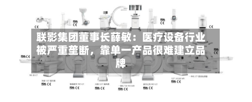 联影集团董事长薛敏：医疗设备行业被严重垄断，靠单一产品很难建立品牌-第2张图片