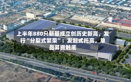 上半年880只新基成立创历史新高，发行“分裂式繁荣”：发起式托高	，单品募资触底-第2张图片