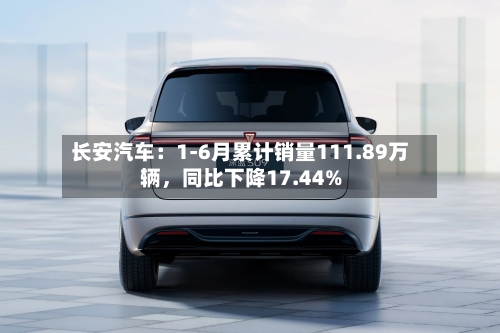 长安汽车：1-6月累计销量111.89万辆	，同比下降17.44%-第3张图片
