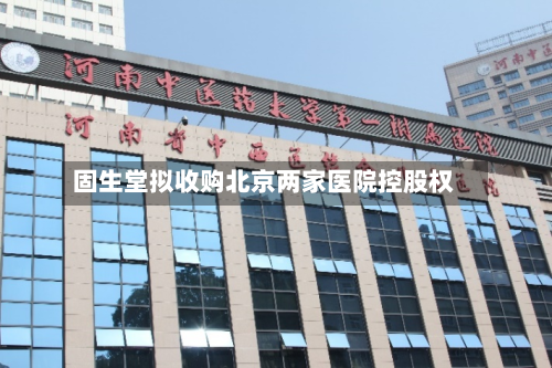 固生堂拟收购北京两家医院控股权-第3张图片