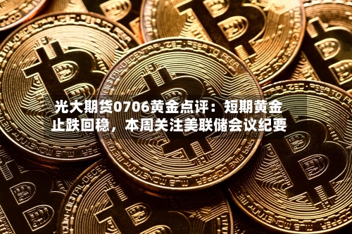 光大期货0706黄金点评：短期黄金止跌回稳	，本周关注美联储会议纪要-第3张图片