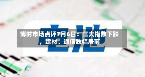 博时市场点评7月6日：三大指数下跌	，建材、通信跌幅居前-第2张图片