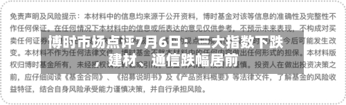 博时市场点评7月6日：三大指数下跌，建材、通信跌幅居前