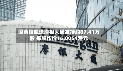 国药控股遭摩根大通减持约87.41万股 每股作价16.0054港元