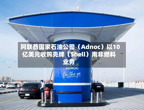 阿联酋国家石油公司（Adnoc）以10亿美元收购壳牌（Shell）南非燃料业务