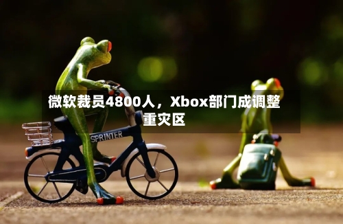 微软裁员4800人，Xbox部门成调整重灾区