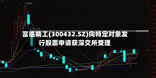富临精工(300432.SZ)向特定对象发行股票申请获深交所受理