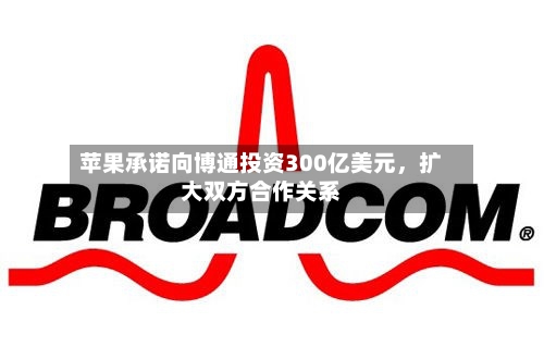 苹果承诺向博通投资300亿美元	，扩大双方合作关系-第2张图片