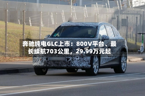 奔驰纯电GLC上市：800V平台、最长续航703公里，29.99万元起