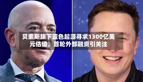 贝索斯旗下蓝色起源寻求1300亿美元估值，首轮外部融资引关注-第3张图片