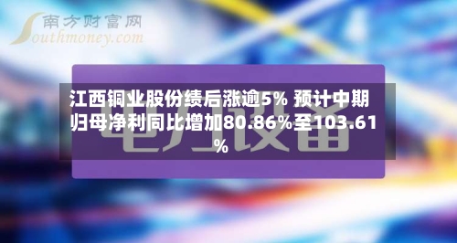 江西铜业股份绩后涨逾5% 预计中期归母净利同比增加80.86%至103.61%-第2张图片