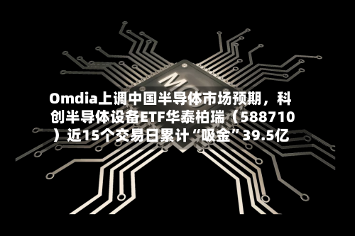 Omdia上调中国半导体市场预期，科创半导体设备ETF华泰柏瑞（588710）近15个交易日累计“吸金”39.5亿-第2张图片