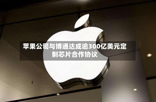 苹果公司与博通达成逾300亿美元定制芯片合作协议
