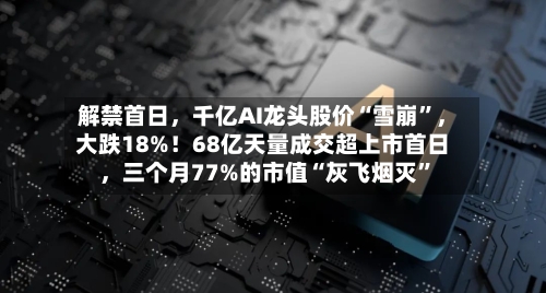 解禁首日，千亿AI龙头股价“雪崩”，大跌18%！68亿天量成交超上市首日，三个月77%的市值“灰飞烟灭”