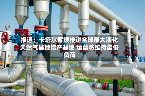 报道：卡塔尔暂缓推进全球最大液化天然气基地增产基地 运营将维持最低负荷-第2张图片