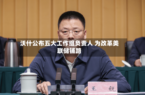 沃什公布五大工作组负责人 为改革美联储铺路