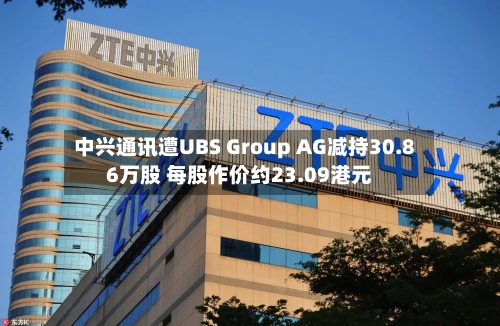 中兴通讯遭UBS Group AG减持30.86万股 每股作价约23.09港元
