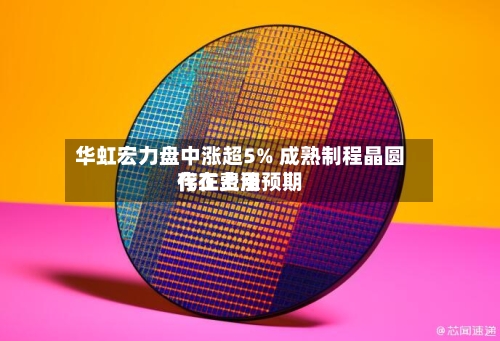 华虹宏力盘中涨超5% 成熟制程晶圆代工费用存在上涨预期