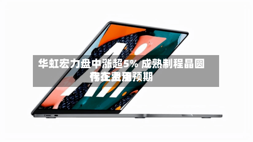 华虹宏力盘中涨超5% 成熟制程晶圆代工费用存在上涨预期-第3张图片