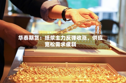 华泰期货：纸浆主力反弹收涨	，供应宽松需求疲弱-第2张图片