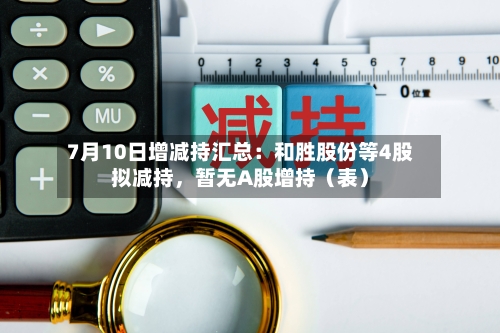 7月10日增减持汇总：和胜股份等4股拟减持，暂无A股增持（表）
