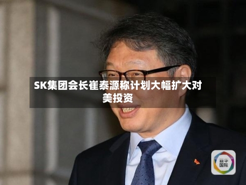 SK集团会长崔泰源称计划大幅扩大对美投资-第2张图片