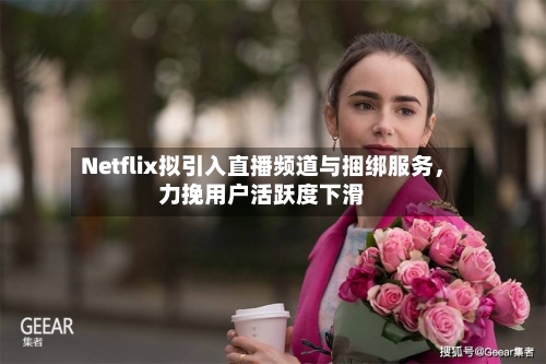 Netflix拟引入直播频道与捆绑服务	，力挽用户活跃度下滑-第3张图片