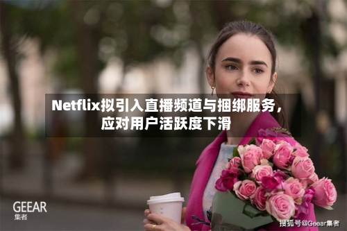 Netflix拟引入直播频道与捆绑服务，应对用户活跃度下滑