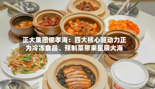 正大集团侯孝海：四大核心驱动力正为冷冻食品、预制菜带来星辰大海