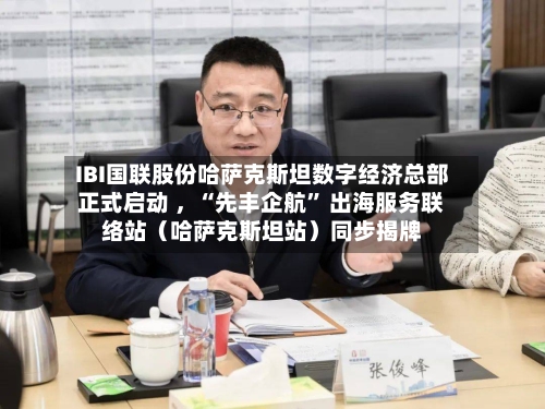 IBI国联股份哈萨克斯坦数字经济总部正式启动 ，“先丰企航” 出海服务联络站（哈萨克斯坦站）同步揭牌
