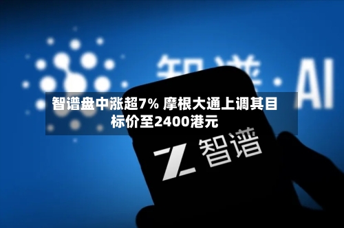 智谱盘中涨超7% 摩根大通上调其目标价至2400港元