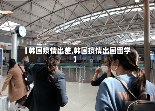 【韩国疫情出差,韩国疫情出国留学】