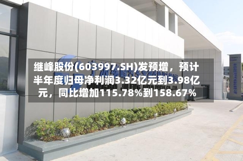 继峰股份(603997.SH)发预增	，预计半年度归母净利润3.32亿元到3.98亿元，同比增加115.78%到158.67%-第3张图片