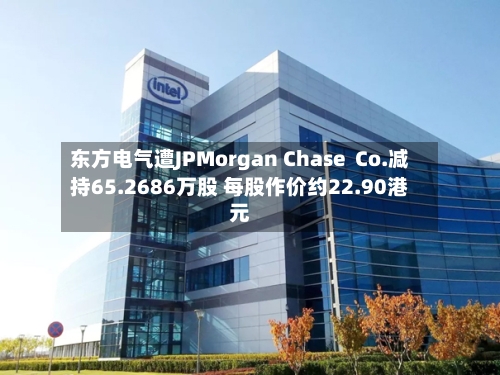 东方电气遭JPMorgan Chase  Co.减持65.2686万股 每股作价约22.90港元-第2张图片