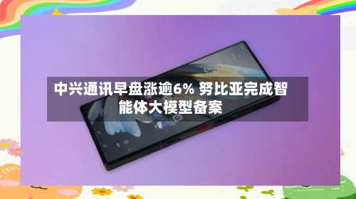 中兴通讯早盘涨逾6% 努比亚完成智能体大模型备案