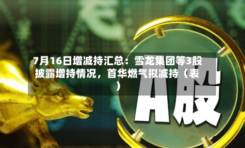 7月16日增减持汇总：雪龙集团等3股披露增持情况，首华燃气拟减持（表）