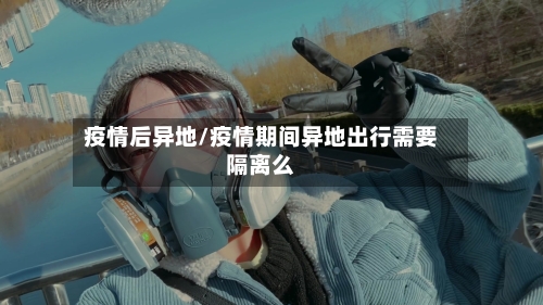 疫情后异地/疫情期间异地出行需要隔离么