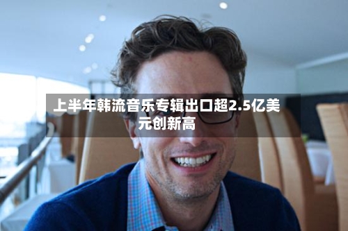 上半年韩流音乐专辑出口超2.5亿美元创新高