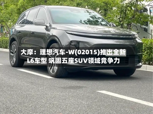 大摩：理想汽车-W(02015)推出全新L6车型 巩固五座SUV领域竞争力-第2张图片
