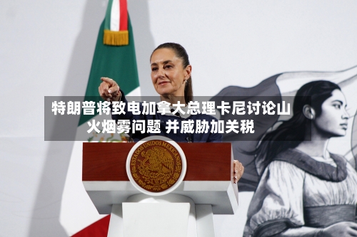 特朗普将致电加拿大总理卡尼讨论山火烟雾问题 并威胁加关税-第2张图片