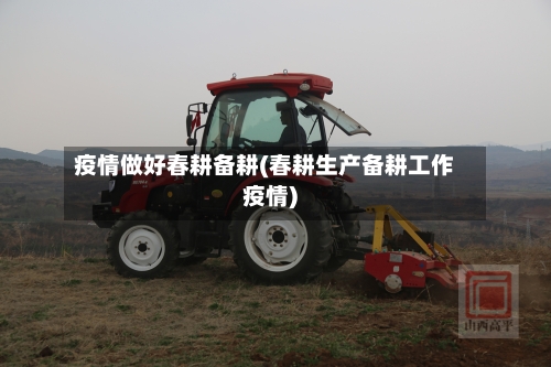 疫情做好春耕备耕(春耕生产备耕工作疫情)
