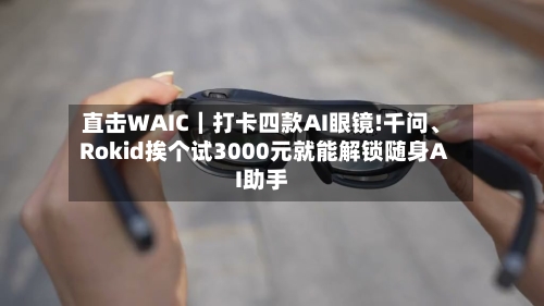 直击WAIC｜打卡四款AI眼镜!千问、Rokid挨个试3000元就能解锁随身AI助手-第2张图片