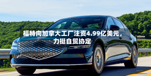 福特向加拿大工厂注资4.99亿美元，力挺自贸协定-第3张图片