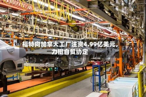 福特向加拿大工厂注资4.99亿美元，力挺自贸协定-第2张图片