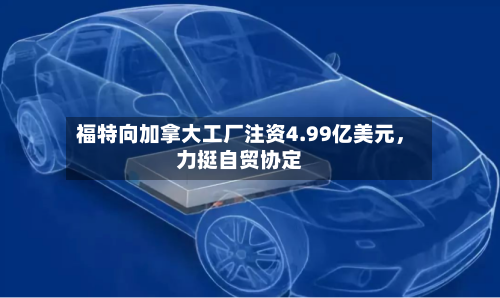 福特向加拿大工厂注资4.99亿美元，力挺自贸协定