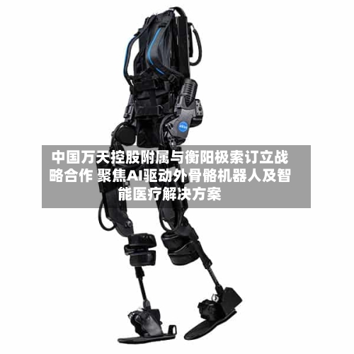中国万天控股附属与衡阳极索订立战略合作 聚焦AI驱动外骨骼机器人及智能医疗解决方案-第2张图片