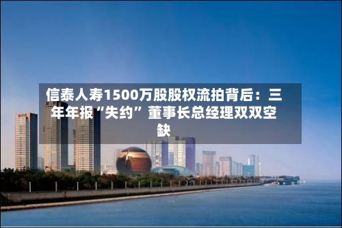 信泰人寿1500万股股权流拍背后：三年年报“失约	” 董事长总经理双双空缺-第2张图片