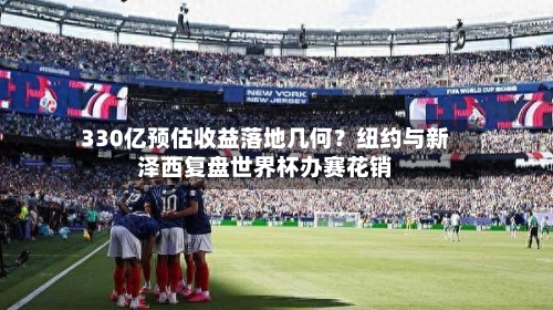 330亿预估收益落地几何?纽约与新泽西复盘世界杯办赛花销-第2张图片