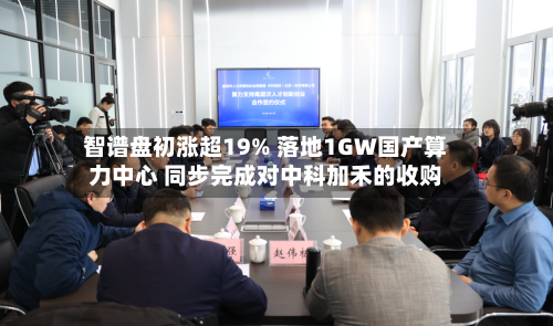 智谱盘初涨超19% 落地1GW国产算力中心 同步完成对中科加禾的收购-第3张图片