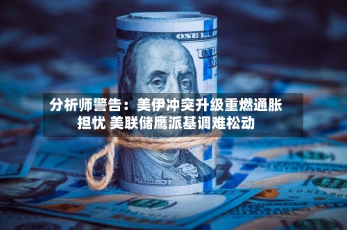 分析师警告：美伊冲突升级重燃通胀担忧 美联储鹰派基调难松动